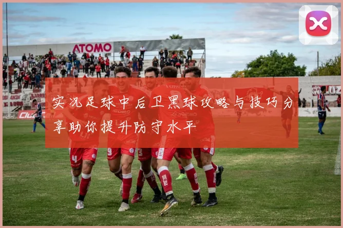 实况足球中后卫黑球攻略与技巧分享助你提升防守水平