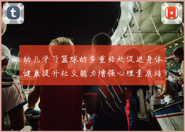 幼儿学习篮球的多重好处促进身体健康提升社交能力增强心理素质培养团队合作精神